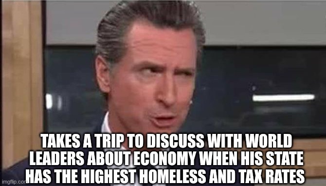 Gavin Newsom | TAKES A TRIP TO DISCUSS WITH WORLD LEADERS ABOUT ECONOMY WHEN HIS STATE HAS THE HIGHEST HOMELESS AND TAX RATES | image tagged in gavin newsom | made w/ Imgflip meme maker