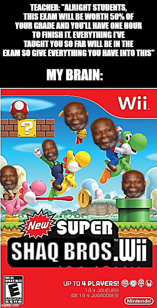 . | TEACHER: "ALRIGHT STUDENTS, THIS EXAM WILL BE WORTH 50% OF YOUR GRADE AND YOU'LL HAVE ONE HOUR TO FINISH IT. EVERYTHING I'VE TAUGHT YOU SO FAR WILL BE IN THE EXAM SO GIVE EVERYTHING YOU HAVE INTO THIS"; MY BRAIN: | image tagged in new super ____ wii,memes,funny,shaq,relatable,school | made w/ Imgflip meme maker