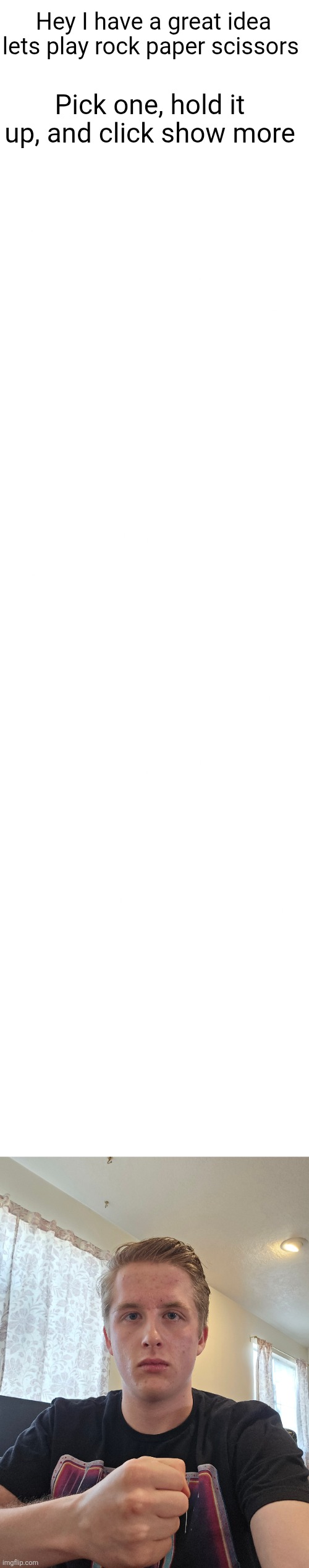 Just feeling like it lowk | Hey I have a great idea lets play rock paper scissors; Pick one, hold it up, and click show more | image tagged in blank white template,rock paper scissors,rock,paper,scissors,flick7 | made w/ Imgflip meme maker