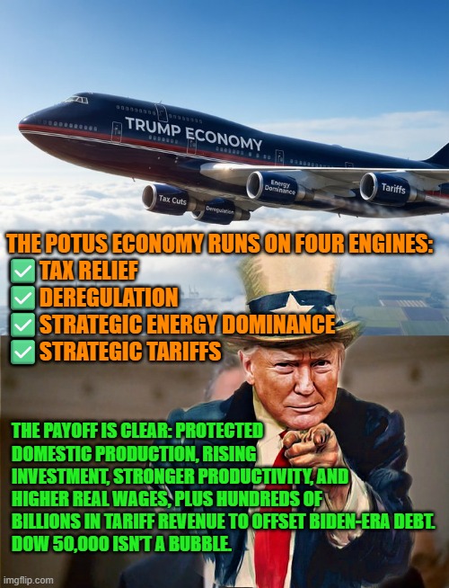 Trump's economy runs on four engines | THE POTUS ECONOMY RUNS ON FOUR ENGINES:
✅TAX RELIEF
✅DEREGULATION
✅STRATEGIC ENERGY DOMINANCE
✅STRATEGIC TARIFFS; THE PAYOFF IS CLEAR: PROTECTED DOMESTIC PRODUCTION, RISING INVESTMENT, STRONGER PRODUCTIVITY, AND HIGHER REAL WAGES, PLUS HUNDREDS OF BILLIONS IN TARIFF REVENUE TO OFFSET BIDEN-ERA DEBT.
DOW 50,000 ISN’T A BUBBLE. | image tagged in trump,economy,tarriffs,energy dominance,deregulation,us debt | made w/ Imgflip meme maker