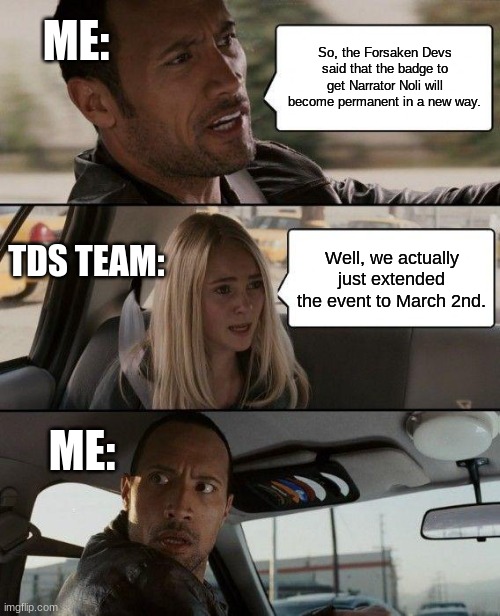 Those Devs LIED TO US! | ME:; So, the Forsaken Devs said that the badge to get Narrator Noli will become permanent in a new way. TDS TEAM:; Well, we actually just extended the event to March 2nd. ME: | image tagged in memes,the rock driving | made w/ Imgflip meme maker