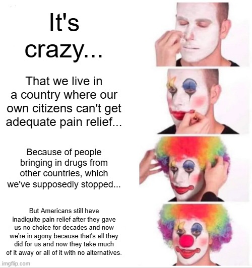 Clown Applying Makeup | It's crazy... That we live in a country where our own citizens can't get adequate pain relief... Because of people bringing in drugs from other countries, which we've supposedly stopped... But Americans still have inadiquite pain relief after they gave us no choice for decades and now we're in agony because that's all they did for us and now they take much of it away or all of it with no alternatives. | image tagged in memes,clown applying makeup | made w/ Imgflip meme maker