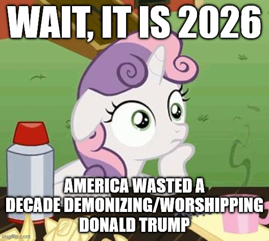 sudden clarity sweetie belle | WAIT, IT IS 2026; AMERICA WASTED A DECADE DEMONIZING/WORSHIPPING DONALD TRUMP | image tagged in sudden clarity sweetie belle | made w/ Imgflip meme maker