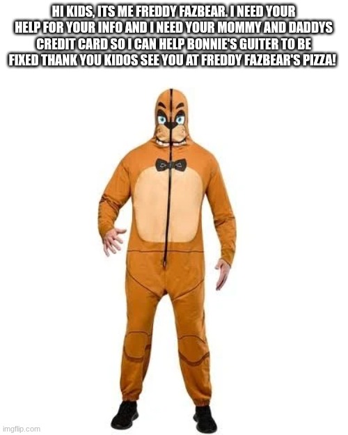 Don't trust him he is insane | HI KIDS, ITS ME FREDDY FAZBEAR. I NEED YOUR HELP FOR YOUR INFO AND I NEED YOUR MOMMY AND DADDYS CREDIT CARD SO I CAN HELP BONNIE'S GUITER TO BE FIXED THANK YOU KIDOS SEE YOU AT FREDDY FAZBEAR'S PIZZA! | image tagged in scam,memes,fnaf,relatable,funny,credit card | made w/ Imgflip meme maker