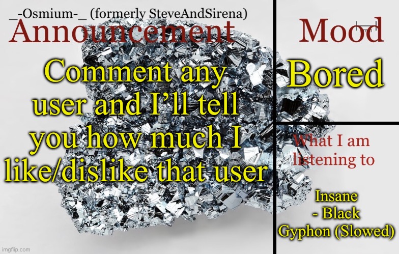 Creative title here | Bored; Comment any user and I’ll tell you how much I like/dislike that user; Insane - Black Gyphon (Slowed) | image tagged in _-osmium-_ announcement template | made w/ Imgflip meme maker