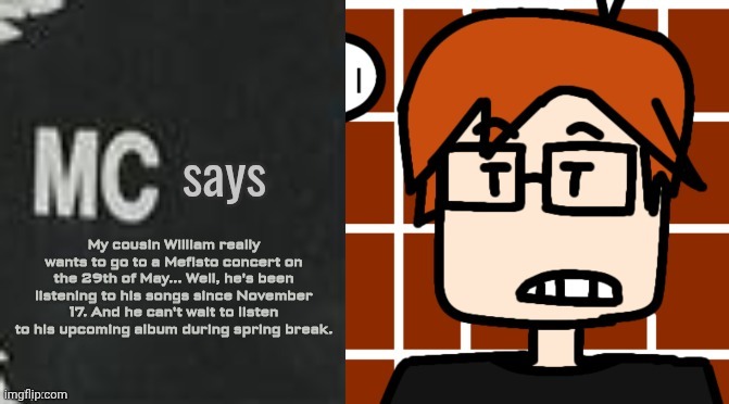 MC's cousin is a fan of Mefisto (a rapper from Moleculia) | My cousin William really wants to go to a Mefisto concert on the 29th of May... Well, he's been listening to his songs since November 17. And he can't wait to listen to his upcoming album during spring break. | image tagged in mc says,moscovio may,mefisto,music | made w/ Imgflip meme maker