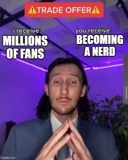 i receive you receive | BECOMING A NERD; MILLIONS OF FANS | image tagged in i receive you receive | made w/ Imgflip meme maker