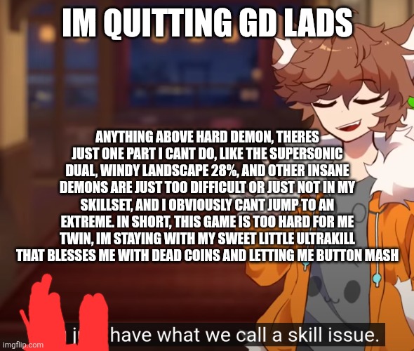 ts game is impossible | IM QUITTING GD LADS; ANYTHING ABOVE HARD DEMON, THERES JUST ONE PART I CANT DO, LIKE THE SUPERSONIC DUAL, WINDY LANDSCAPE 28%, AND OTHER INSANE DEMONS ARE JUST TOO DIFFICULT OR JUST NOT IN MY SKILLSET, AND I OBVIOUSLY CANT JUMP TO AN EXTREME. IN SHORT, THIS GAME IS TOO HARD FOR ME TWIN, IM STAYING WITH MY SWEET LITTLE ULTRAKILL THAT BLESSES ME WITH DEAD COINS AND LETTING ME BUTTON MASH | image tagged in skill issue | made w/ Imgflip meme maker