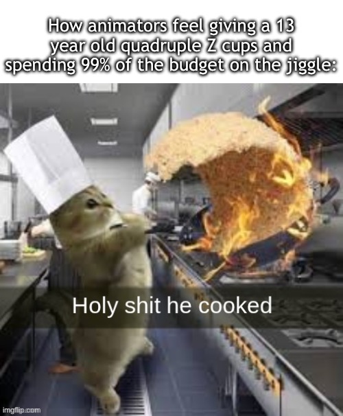 Holy shit he cooked | How animators feel giving a 13 year old quadruple Z cups and spending 99% of the budget on the jiggle: | image tagged in holy shit he cooked | made w/ Imgflip meme maker