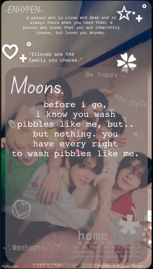moons enhypen template | before i go, i know you wash pibbles like me, but.. but nothing. you have every right to wash pibbles like me. | image tagged in moons enhypen template | made w/ Imgflip meme maker