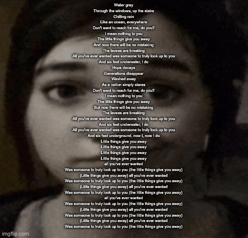 ellie | Water gray
Through the windows, up the stairs
Chilling rain
Like an ocean, everywhere
Don't want to reach for me, do you?
I mean nothing to you
The little things give you away
And now there will be no mistaking
The levees are breaking
All you've ever wanted was someone to truly look up to you
And six feet underwater, I do
Hope decays
Generations disappear
Washed away
As a nation simply stares
Don't want to reach for me, do you?
I mean nothing to you
The little things give you away
But now there will be no mistaking
The levees are breaking
All you've ever wanted was someone to truly look up to you
And six feet underwater, I do
All you've ever wanted was someone to truly look up to you
And six feet underground, now I, now I do
Little things give you away
Little things give you away
Little things give you away
Little things give you away
all you've ever wanted
Was someone to truly look up to you (the little things give you away)
(Little things give you away) all you've ever wanted
Was someone to truly look up to you (the little things give you away)
(Little things give you away) all you've ever wanted
Was someone to truly look up to you (the little things give you away)
all you've ever wanted
Was someone to truly look up to you (the little things give you away)
(Little things give you away) all you've ever wanted
Was someone to truly look up to you (the little things give you away)
(Little things give you away) all you've ever wanted
Was someone to truly look up to you (the little things give you away) | image tagged in ellie | made w/ Imgflip meme maker