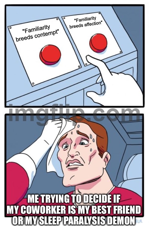 "Familiarity breeds contempt" | "Familiarity breeds affection"; "Familiarity breeds contempt"; ME TRYING TO DECIDE IF MY COWORKER IS MY BEST FRIEND OR MY SLEEP PARALYSIS DEMON | image tagged in memes,two buttons,sleep deprivation creations,demon,co-workers,meetings | made w/ Imgflip meme maker