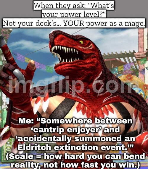 Me: "Somewhere between ‘misplay a land drop’ and ‘accidentally become the final boss.’" | When they ask: “What’s your power level?”
Not your deck’s… YOUR power as a mage. Me: “Somewhere between ‘cantrip enjoyer’ and ‘accidentally summoned an Eldritch extinction event.’”
(Scale = how hard you can bend reality, not how fast you win.) | image tagged in edhg,question,power,gamers rise up,gamers,gaming | made w/ Imgflip meme maker