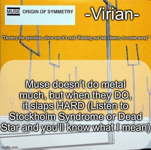 Not really metal, but it is heavy rock | Muse doesn’t do metal much, but when they DO, it slaps HARD (Listen to Stockholm Syndrome or Dead Star and you’ll know what I mean) | image tagged in virian muse announcement temp | made w/ Imgflip meme maker