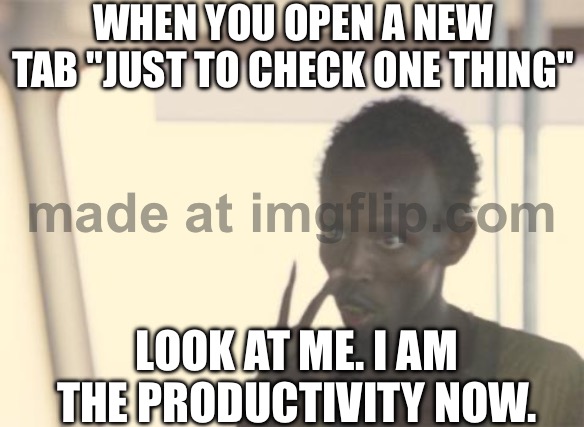 WHEN YOU OPEN A NEW TAB "JUST TO CHECK ONE THING"; LOOK AT ME. I AM THE PRODUCTIVITY NOW. | WHEN YOU OPEN A NEW TAB "JUST TO CHECK ONE THING"; LOOK AT ME. I AM THE PRODUCTIVITY NOW. | image tagged in memes,i'm the captain now,the internet,google,productivity,google search | made w/ Imgflip meme maker