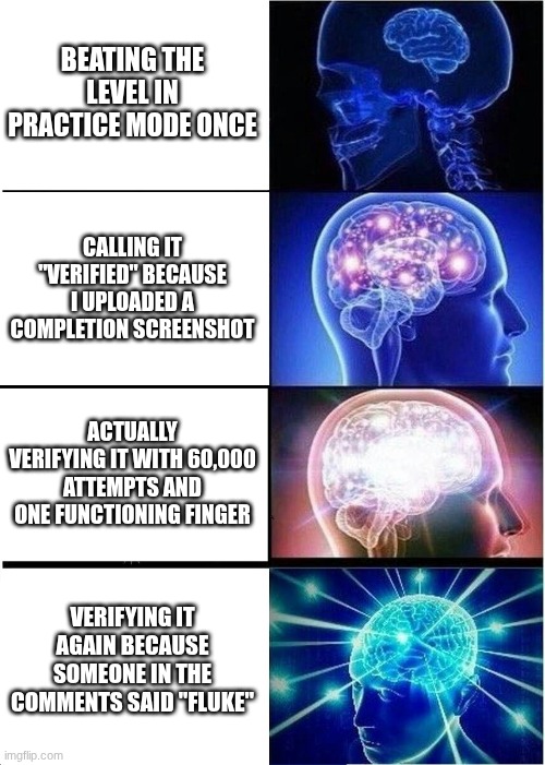 gd verifications tho | BEATING THE LEVEL IN PRACTICE MODE ONCE; CALLING IT "VERIFIED" BECAUSE I UPLOADED A COMPLETION SCREENSHOT; ACTUALLY VERIFYING IT WITH 60,000 ATTEMPTS AND ONE FUNCTIONING FINGER; VERIFYING IT AGAIN BECAUSE SOMEONE IN THE COMMENTS SAID "FLUKE" | image tagged in memes,expanding brain,geometry dash,geometry dash verifications,oh wow are you actually reading these tags,ai generated | made w/ Imgflip meme maker