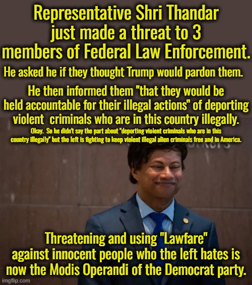 "Lawfare" should be illegal.  It is designed to punish innocent people with massive legal fees just because the left hates them. | Representative Shri Thandar just made a threat to 3 members of Federal Law Enforcement. He asked he if they thought Trump would pardon them. He then informed them "that they would be held accountable for their illegal actions" of deporting violent  criminals who are in this country illegally. Okay.  So he didn't say the part about "deporting violent criminals who are in this country illegally" but the left is fighting to keep violent illegal alien criminals free and in America. Threatening and using "Lawfare" against innocent people who the left hates is now the Modis Operandi of the Democrat party. | image tagged in don't make threats you cannot keep,we don't need no illegal aliens,we don't need the left's thought control | made w/ Imgflip meme maker