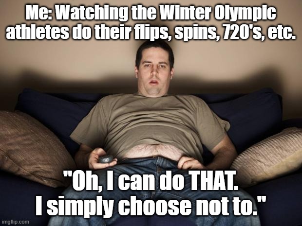 It your dreams at night. | Me: Watching the Winter Olympic athletes do their flips, spins, 720's, etc. "Oh, I can do THAT. I simply choose not to." | image tagged in lazy fat guy on the couch,olympics,winter olympics | made w/ Imgflip meme maker