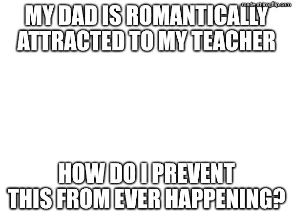 Serious question | MY DAD IS ROMANTICALLY ATTRACTED TO MY TEACHER; HOW DO I PREVENT THIS FROM EVER HAPPENING? | made w/ Imgflip meme maker