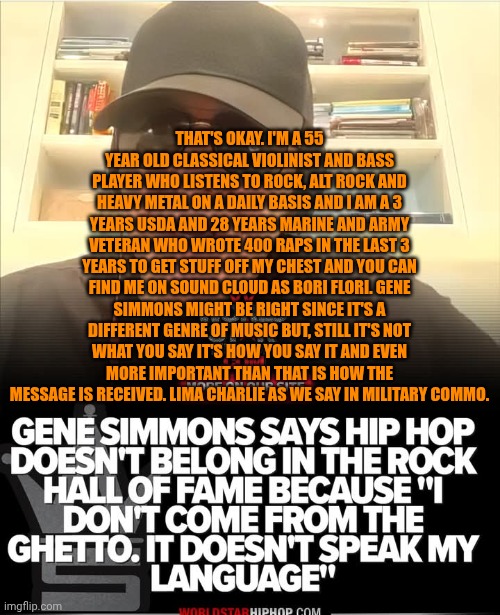 Funny | THAT'S OKAY. I'M A 55 YEAR OLD CLASSICAL VIOLINIST AND BASS PLAYER WHO LISTENS TO ROCK, ALT ROCK AND HEAVY METAL ON A DAILY BASIS AND I AM A 3 YEARS USDA AND 28 YEARS MARINE AND ARMY VETERAN WHO WROTE 400 RAPS IN THE LAST 3 YEARS TO GET STUFF OFF MY CHEST AND YOU CAN FIND ME ON SOUND CLOUD AS BORI FLORI. GENE SIMMONS MIGHT BE RIGHT SINCE IT'S A DIFFERENT GENRE OF MUSIC BUT, STILL IT'S NOT WHAT YOU SAY IT'S HOW YOU SAY IT AND EVEN MORE IMPORTANT THAN THAT IS HOW THE MESSAGE IS RECEIVED. LIMA CHARLIE AS WE SAY IN MILITARY COMMO. | image tagged in funny,music,awards,political meme,hip hop,richard simmons | made w/ Imgflip meme maker