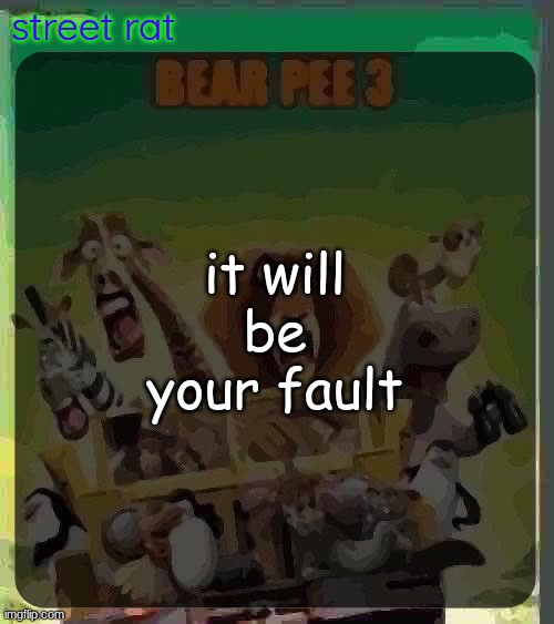 bear pee 3 | it will be your fault | image tagged in bear pee 3 | made w/ Imgflip meme maker