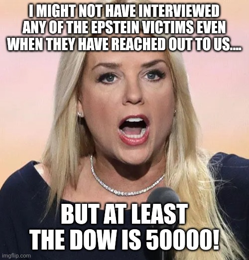 Shameless doj cover up | I MIGHT NOT HAVE INTERVIEWED ANY OF THE EPSTEIN VICTIMS EVEN WHEN THEY HAVE REACHED OUT TO US.... BUT AT LEAST THE DOW IS 50000! | image tagged in donald trump,trump,maga,jeffrey epstein,epstein,nevertrump meme | made w/ Imgflip meme maker