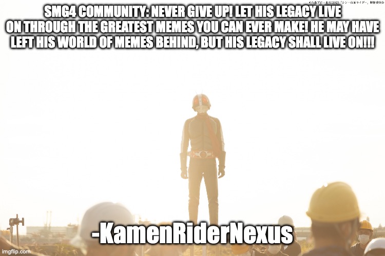 Hear the words of Kamen Rider | SMG4 COMMUNITY: NEVER GIVE UP! LET HIS LEGACY LIVE ON THROUGH THE GREATEST MEMES YOU CAN EVER MAKE! HE MAY HAVE LEFT HIS WORLD OF MEMES BEHIND, BUT HIS LEGACY SHALL LIVE ON!!! -KamenRiderNexus | image tagged in hear the word of kamen rider,smg4 | made w/ Imgflip meme maker