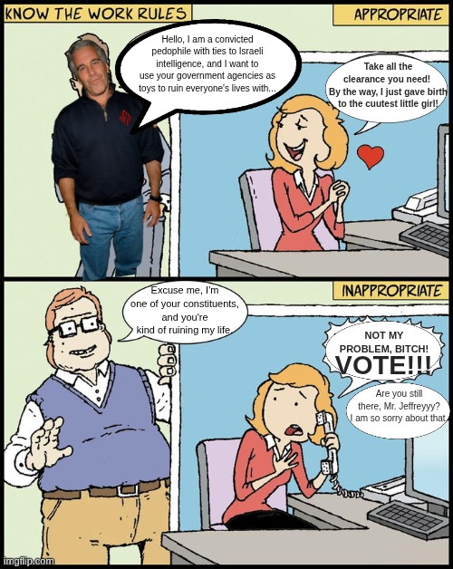 Apparently, this is how our government worked for 30+ years | Hello, I am a convicted pedophile with ties to Israeli intelligence, and I want to use your government agencies as toys to ruin everyone's lives with... Take all the clearance you need! 
By the way, I just gave birth to the cuutest little girl! Excuse me, I'm one of your constituents, and you're kind of ruining my life. NOT MY PROBLEM, BITCH! VOTE!!! Are you still there, Mr. Jeffreyyy? I am so sorry about that. | image tagged in hello human resources | made w/ Imgflip meme maker