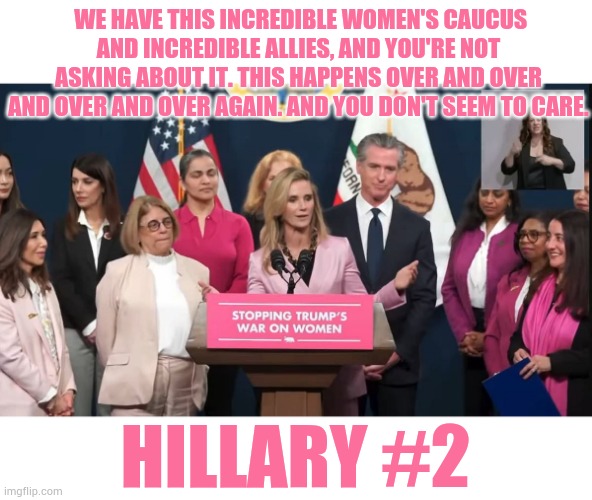 Hillary #2 | WE HAVE THIS INCREDIBLE WOMEN'S CAUCUS AND INCREDIBLE ALLIES, AND YOU'RE NOT ASKING ABOUT IT. THIS HAPPENS OVER AND OVER AND OVER AND OVER AGAIN. AND YOU DON'T SEEM TO CARE. HILLARY #2 | image tagged in memes,politics,gavin,wife,hillary,two | made w/ Imgflip meme maker
