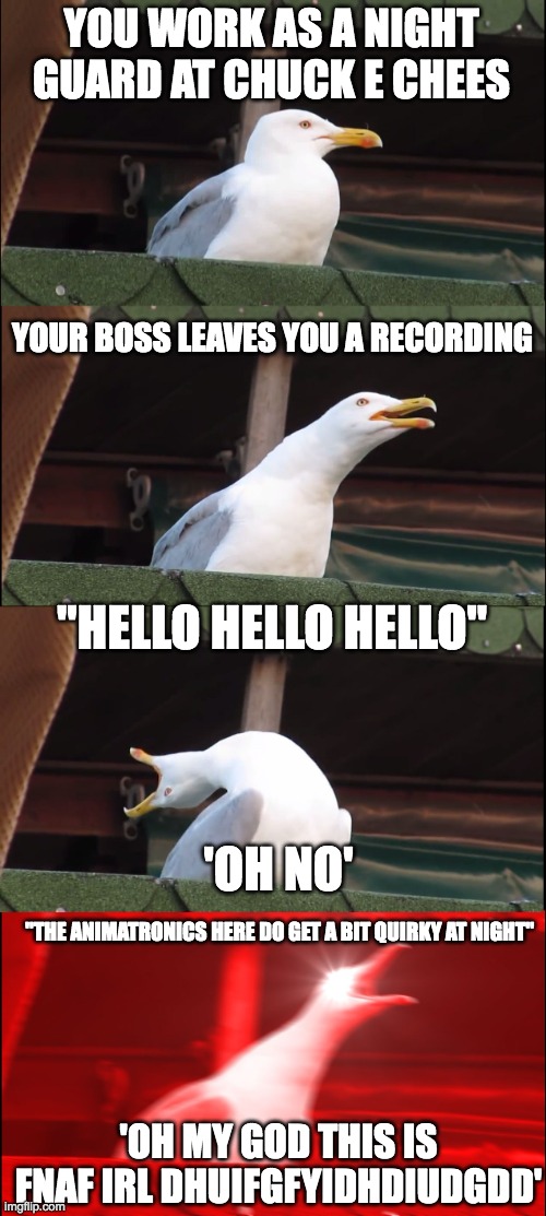 honestly, that would be creepy | YOU WORK AS A NIGHT GUARD AT CHUCK E CHEES; YOUR BOSS LEAVES YOU A RECORDING; "HELLO HELLO HELLO"; 'OH NO'; "THE ANIMATRONICS HERE DO GET A BIT QUIRKY AT NIGHT"; 'OH MY GOD THIS IS FNAF IRL DHUIFGFYIDHDIUDGDD' | image tagged in memes,inhaling seagull,chuck e cheese,five nights at freddys,job | made w/ Imgflip meme maker