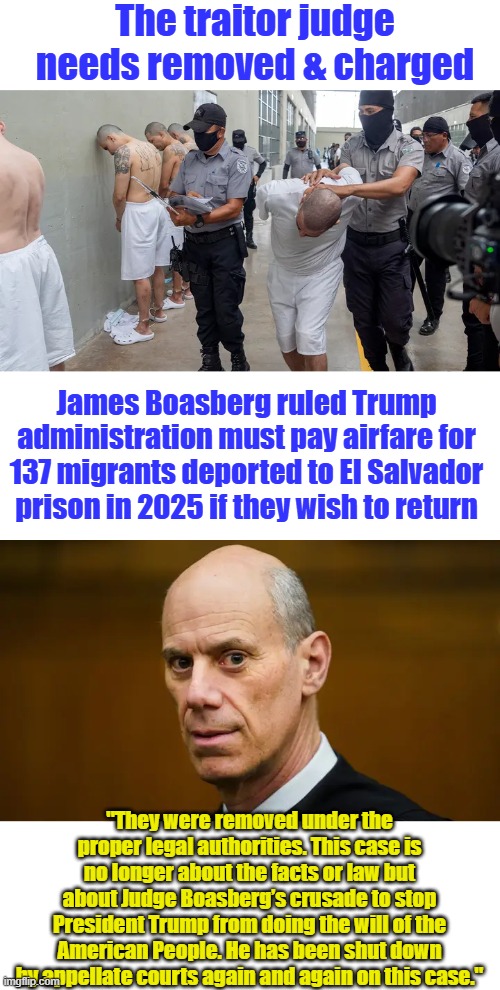 The traitor judge needs removed & charged; James Boasberg ruled Trump administration must pay airfare for 137 migrants deported to El Salvador prison in 2025 if they wish to return; "They were removed under the proper legal authorities. This case is no longer about the facts or law but about Judge Boasberg’s crusade to stop President Trump from doing the will of the American People. He has been shut down by appellate courts again and again on this case." | made w/ Imgflip meme maker