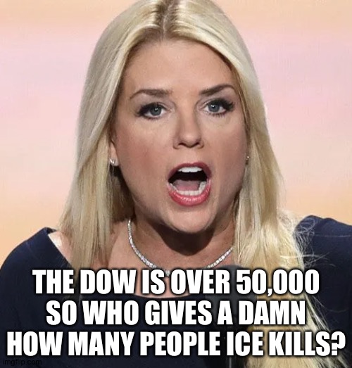 Pam Bondi mouth wide open Trump sucks | THE DOW IS OVER 50,000 SO WHO GIVES A DAMN HOW MANY PEOPLE ICE KILLS? | image tagged in pam bondi mouth wide open trump sucks | made w/ Imgflip meme maker