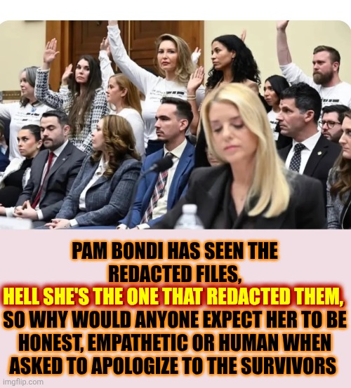 Stop Expecting Humanity Out Of Sicko Protecting, Hannibal Lector Wannabe, Satanic Nazis | PAM BONDI HAS SEEN THE REDACTED FILES,
HELL SHE'S THE ONE THAT REDACTED THEM,
SO WHY WOULD ANYONE EXPECT HER TO BE HONEST, EMPATHETIC OR HUMAN WHEN ASKED TO APOLOGIZE TO THE SURVIVORS; HELL SHE'S THE ONE THAT REDACTED THEM, | image tagged in memes,maga,impeach trump,satanists,cannibals,sacrilege | made w/ Imgflip meme maker