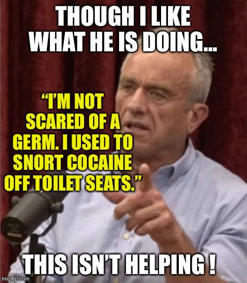 RFK has something to say. | THOUGH I LIKE WHAT HE IS DOING…; “I’M NOT SCARED OF A GERM. I USED TO SNORT COCAINE OFF TOILET SEATS.”; THIS ISN’T HELPING ! | image tagged in rfk debate me | made w/ Imgflip meme maker