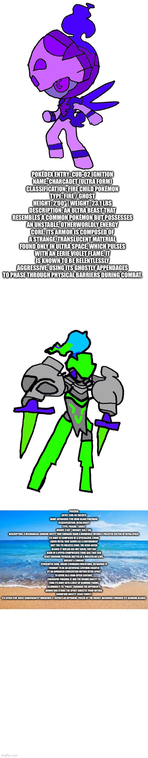 CALA ULTRA BEAST 2 AND 3 | POKÉDEX ENTRY: CUB-02 IGNITION
NAME: CHARCADET (ULTRA FORM)
CLASSIFICATION: FIRE CHILD POKÉMON
TYPE: FIRE / GHOST
HEIGHT: 2'00" | WEIGHT: 23.1 LBS
DESCRIPTION: AN ULTRA BEAST THAT RESEMBLES A COMMON POKÉMON BUT POSSESSES AN UNSTABLE, OTHERWORLDLY ENERGY CORE. ITS ARMOR IS COMPOSED OF A STRANGE, TRANSLUCENT MATERIAL FOUND ONLY IN ULTRA SPACE, WHICH PULSES WITH AN EERIE VIOLET FLAME. IT IS KNOWN TO BE RELENTLESSLY AGGRESSIVE, USING ITS GHOSTLY APPENDAGES TO PHASE THROUGH PHYSICAL BARRIERS DURING COMBAT. POKÉDEX ENTRY: CUB-03 EXECUTE
NAME: ULTRAEDGE (THE NEON BLADE POKÉMON)
CLASSIFICATION: ULTRA BEAST
TYPE: POISON / GHOST
HEIGHT: 5’03” | WEIGHT: 136.7 LBS
DESCRIPTION: A MECHANICAL-LOOKING ENTITY THAT EMERGED FROM A WORMHOLE WITHIN A POLLUTED SECTOR OF ULTRA SPACE. ITS BODY IS COMPOSED OF A SPECIALIZED, LIVING LIQUID METAL THAT SERVES AS A CONTAINMENT SUIT FOR ITS VOLATILE CORE. THE NEON-GREEN BLADES IT WIELDS ARE NOT SOLID; THEY ARE MADE OF A HYPER-COMPRESSED TOXIC GAS THAT CAN SLICE THROUGH PHYSICAL MATTER AT A MOLECULAR LEVEL.
BIOLOGY & COMBAT
CYBERNETIC SOUL: UNLIKE STANDARD EVOLUTIONS, ULTRAEDGE IS THOUGHT TO BE AN ARTIFICIAL LIFEFORM CREATED BY AN ADVANCED CIVILIZATION WITHIN ULTRA SPACE TO SERVE AS A HIGH-SPEED SENTINEL.
CORROSIVE PHASING: IT HAS THE UNIQUE ABILITY TO TURN ITS BODY INTO A MIST OF GLOWING TOXINS, ALLOWING IT TO "PHASE" THROUGH THE OPPONENT’S ARMOR AND STRIKE THE SPIRIT DIRECTLY FROM WITHIN.
SIGNATURE ABILITY: BEAST BOOST: ITS SPEED STAT RISES SIGNIFICANTLY WHENEVER IT DEFEATS AN OPPONENT, FUELED BY THE ENERGY ABSORBED THROUGH ITS GLOWING BLADES. | made w/ Imgflip meme maker