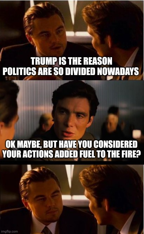 It can be debated if the "fire" was just a match but point still stands | TRUMP IS THE REASON POLITICS ARE SO DIVIDED NOWADAYS; OK MAYBE, BUT HAVE YOU CONSIDERED YOUR ACTIONS ADDED FUEL TO THE FIRE? | image tagged in memes,inception | made w/ Imgflip meme maker