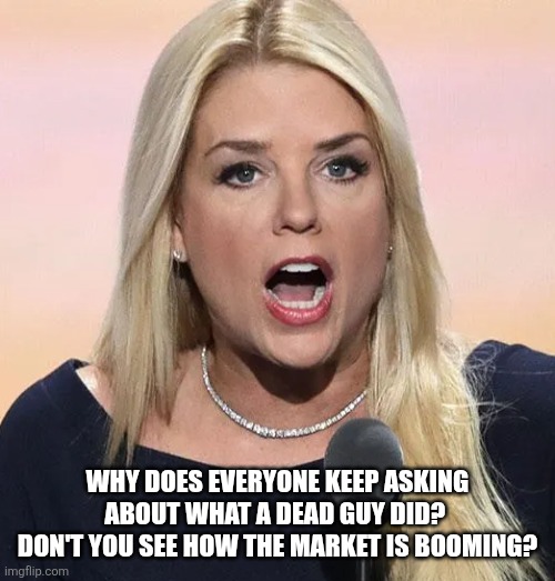 Pam Bondi mouth wide open Trump sucks | WHY DOES EVERYONE KEEP ASKING ABOUT WHAT A DEAD GUY DID?  DON'T YOU SEE HOW THE MARKET IS BOOMING? | image tagged in pam bondi mouth wide open trump sucks | made w/ Imgflip meme maker