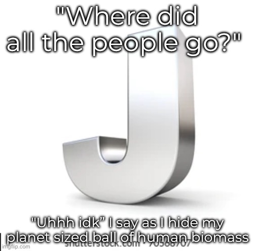 J | "Where did all the people go?"; "Uhhh idk” I say as I hide my planet sized ball of human biomass | image tagged in j | made w/ Imgflip meme maker
