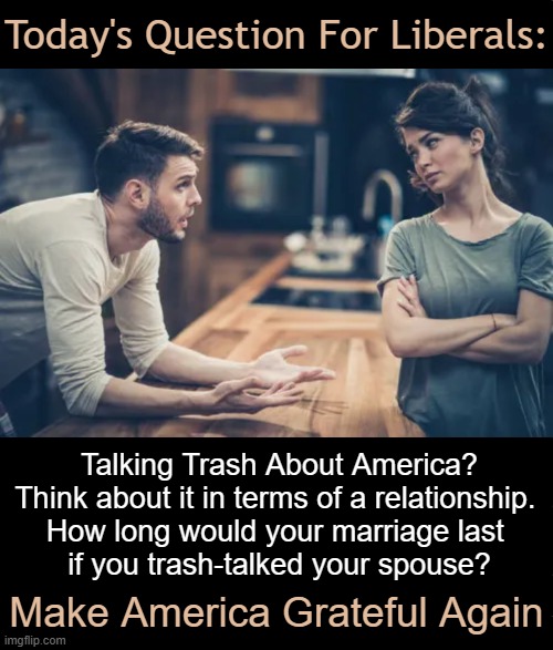 Be Grateful, Not Hateful. | Today's Question For Liberals:; Talking Trash About America?

Think about it in terms of a relationship. 

How long would your marriage last 
if you trash-talked your spouse? Make America Grateful Again | image tagged in respect,appreciation,love of country,gratitude,don't tear down america,liberalism | made w/ Imgflip meme maker
