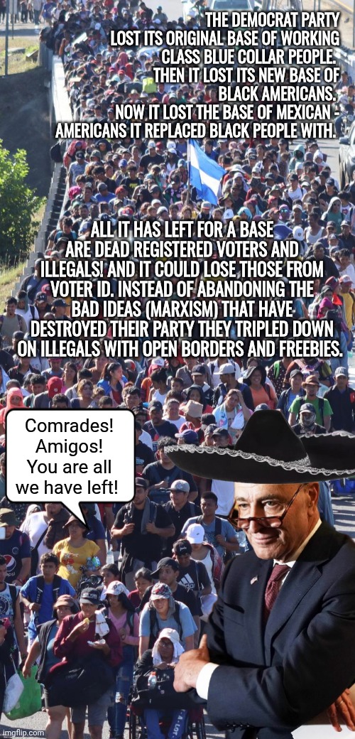Democrats lost their base | THE DEMOCRAT PARTY LOST ITS ORIGINAL BASE OF WORKING CLASS BLUE COLLAR PEOPLE. 
THEN IT LOST ITS NEW BASE OF BLACK AMERICANS. 
NOW IT LOST THE BASE OF MEXICAN - AMERICANS IT REPLACED BLACK PEOPLE WITH. ALL IT HAS LEFT FOR A BASE ARE DEAD REGISTERED VOTERS AND ILLEGALS! AND IT COULD LOSE THOSE FROM VOTER ID. INSTEAD OF ABANDONING THE BAD IDEAS (MARXISM) THAT HAVE DESTROYED THEIR PARTY THEY TRIPLED DOWN ON ILLEGALS WITH OPEN BORDERS AND FREEBIES. Comrades! Amigos! You are all we have left! | image tagged in illegal immigrants en mass,chuck schumer | made w/ Imgflip meme maker