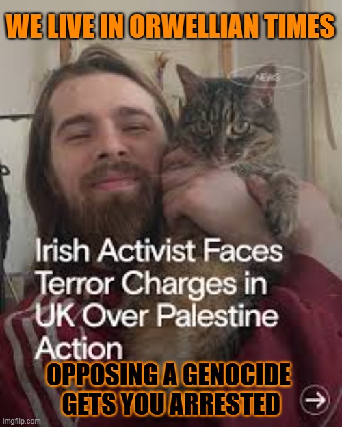 This #lolcat wonders why opposing genocide gets you arrested | WE LIVE IN ORWELLIAN TIMES; OPPOSING A GENOCIDE 
GETS YOU ARRESTED | image tagged in genocide,lolcat,arrested,zionism,terrorism | made w/ Imgflip meme maker