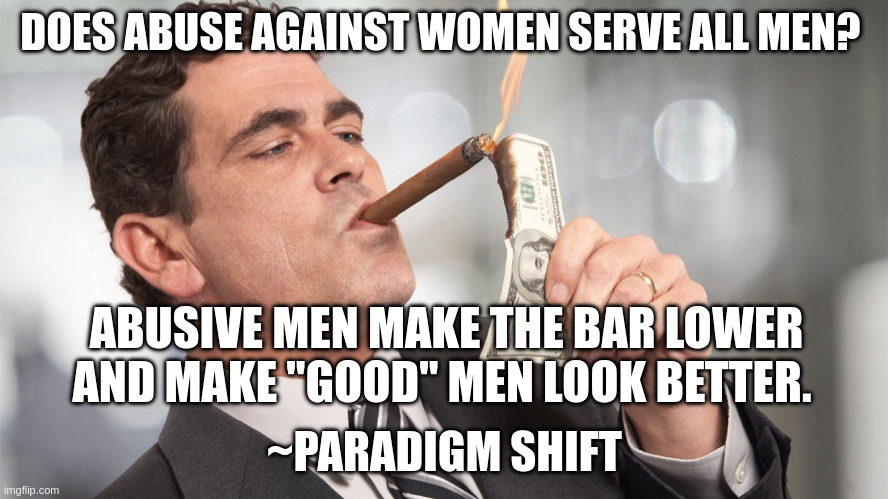 Rich man | DOES ABUSE AGAINST WOMEN SERVE ALL MEN? ABUSIVE MEN MAKE THE BAR LOWER AND MAKE "GOOD" MEN LOOK BETTER. ~PARADIGM SHIFT | image tagged in rich man | made w/ Imgflip meme maker