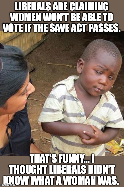 Why does anyone take any liberal seriously? | LIBERALS ARE CLAIMING WOMEN WON’T BE ABLE TO VOTE IF THE SAVE ACT PASSES. THAT’S FUNNY... I THOUGHT LIBERALS DIDN’T KNOW WHAT A WOMAN WAS. | image tagged in 2026,save act,liberals,logic,voting,stupidity | made w/ Imgflip meme maker