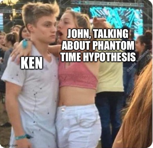 DRUNK CHICK YELLS IN GUY'S EAR | JOHN, TALKING ABOUT PHANTOM TIME HYPOTHESIS; KEN | image tagged in drunk chick yells in guy's ear | made w/ Imgflip meme maker