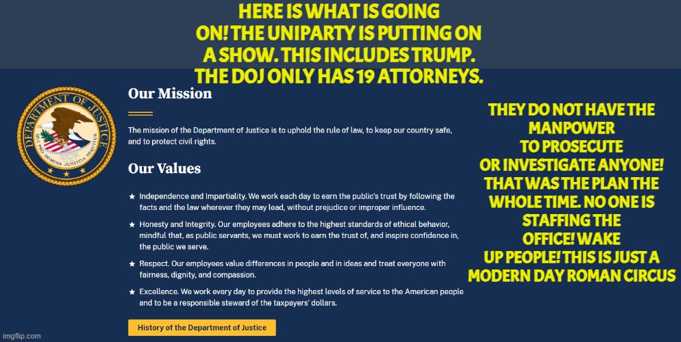 DOJ is understaffed the uniparty planned it the whole time | HERE IS WHAT IS GOING ON! THE UNIPARTY IS PUTTING ON A SHOW. THIS INCLUDES TRUMP. THE DOJ ONLY HAS 19 ATTORNEYS. THEY DO NOT HAVE THE
MANPOWER TO PROSECUTE
OR INVESTIGATE ANYONE!
THAT WAS THE PLAN THE
WHOLE TIME. NO ONE IS
STAFFING THE OFFICE! WAKE
UP PEOPLE! THIS IS JUST A
MODERN DAY ROMAN CIRCUS | image tagged in doj,pam bondi,maga,false flag,epstein,america first | made w/ Imgflip meme maker