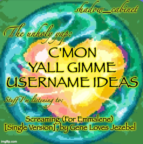 peak song | C'MON YALL GIMME USERNAME IDEAS; Screaming (For Emmalene) [Single Version], by Gene Loves Jezebel | image tagged in sc's heart orb announcement temp | made w/ Imgflip meme maker
