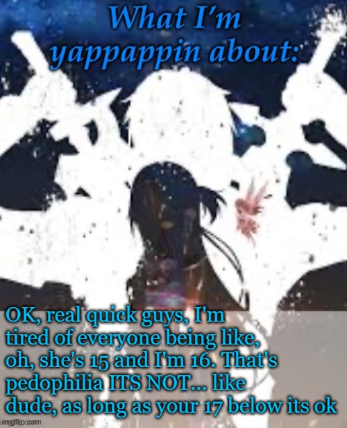 It's starting to get annoying | OK, real quick guys, I'm tired of everyone being like, oh, she's 15 and I'm 16. That's pedophilia ITS NOT... like dude, as long as your 17 below its ok | image tagged in brads yappin temp | made w/ Imgflip meme maker