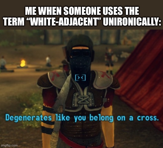Degenerates like you belong on a cross. | ME WHEN SOMEONE USES THE TERM “WHITE-ADJACENT” UNIRONICALLY: | image tagged in degenerates like you belong on a cross | made w/ Imgflip meme maker