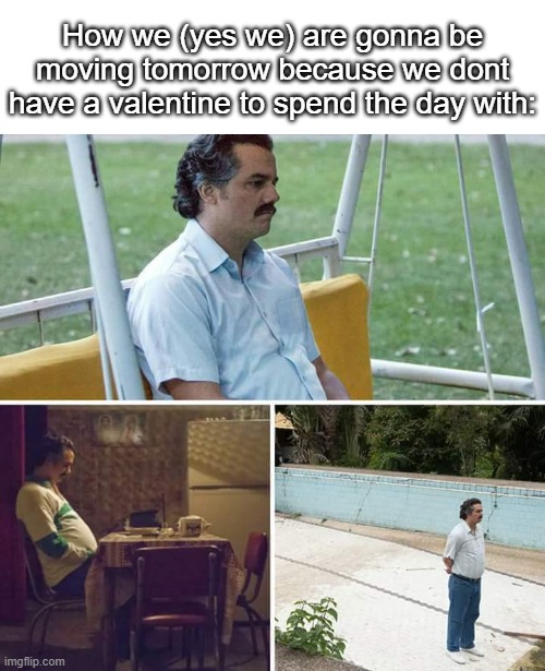 Gonna throw on some sad music and mindlessly grind games all day (and play my friend in a game of basketball, only thing tmrw) | How we (yes we) are gonna be moving tomorrow because we dont have a valentine to spend the day with: | image tagged in memes,sad pablo escobar,sad,valentine's day,relatable,year after year | made w/ Imgflip meme maker