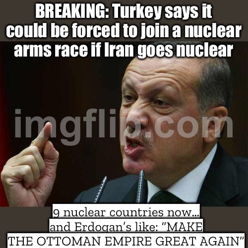 TURKEY SAYS IT MAY JOIN A NUCLEAR ARMS RACE; IF IRAN GOES NUCLEAR | BREAKING: Turkey says it could be forced to join a nuclear arms race if Iran goes nuclear; 9 nuclear countries now… and Erdogan’s like: “MAKE THE OTTOMAN EMPIRE GREAT AGAIN” | image tagged in make the ottoman empire great again,end of the world meme,nuclear war,iran,turkey,nuclear | made w/ Imgflip meme maker